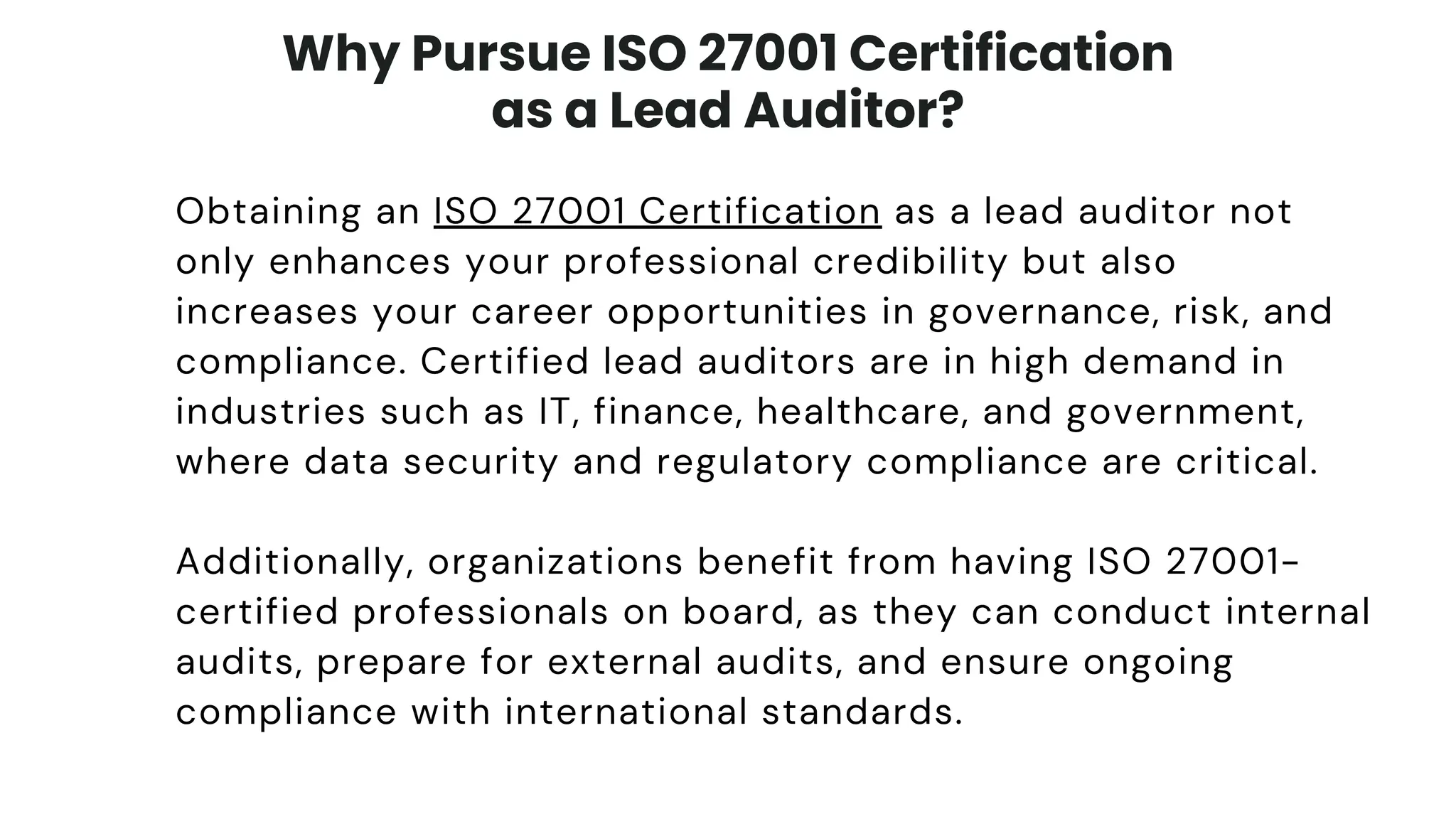 Why Pursue ISO 27001 Certification
as a Lead Auditor?
Obtaining an ISO 27001 Certification as a lead auditor not
only enhances your professional credibility but also
increases your career opportunities in governance, risk, and
compliance. Certified lead auditors are in high demand in
industries such as IT, finance, healthcare, and government,
where data security and regulatory compliance are critical.
Additionally, organizations benefit from having ISO 27001-
certified professionals on board, as they can conduct internal
audits, prepare for external audits, and ensure ongoing
compliance with international standards.
 