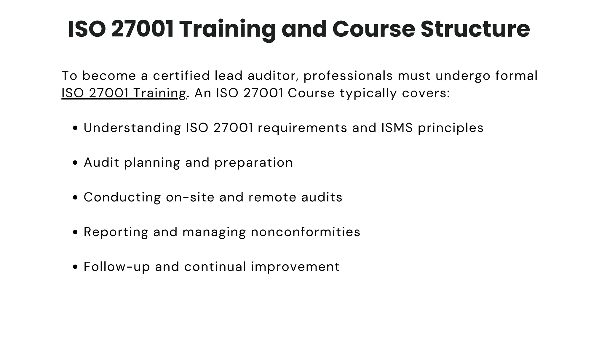 ISO 27001 Training and Course Structure
To become a certified lead auditor, professionals must undergo formal
ISO 27001 Training. An ISO 27001 Course typically covers:
Understanding ISO 27001 requirements and ISMS principles
Audit planning and preparation
Conducting on-site and remote audits
Reporting and managing nonconformities
Follow-up and continual improvement
 