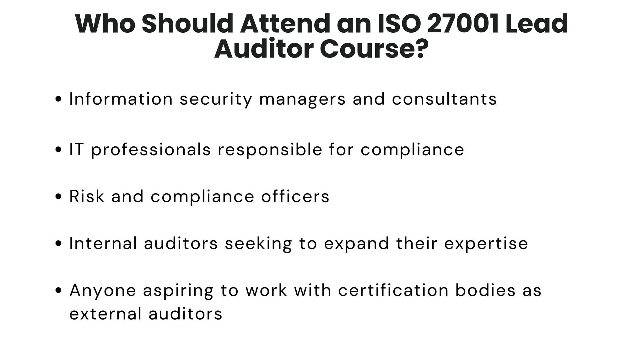 Who Should Attend an ISO 27001 Lead
Auditor Course?
Information security managers and consultants
IT professionals responsible for compliance
Risk and compliance officers
Internal auditors seeking to expand their expertise
Anyone aspiring to work with certification bodies as
external auditors
 
