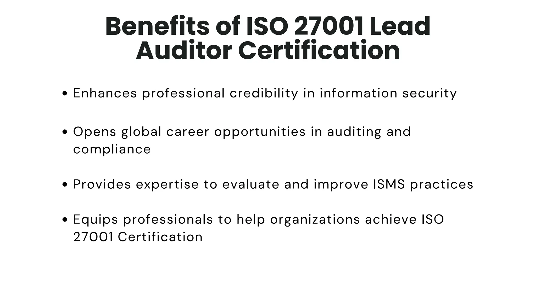 Enhances professional credibility in information security
Opens global career opportunities in auditing and
compliance
Provides expertise to evaluate and improve ISMS practices
Equips professionals to help organizations achieve ISO
27001 Certification
Benefits of ISO 27001 Lead
Auditor Certification
 
