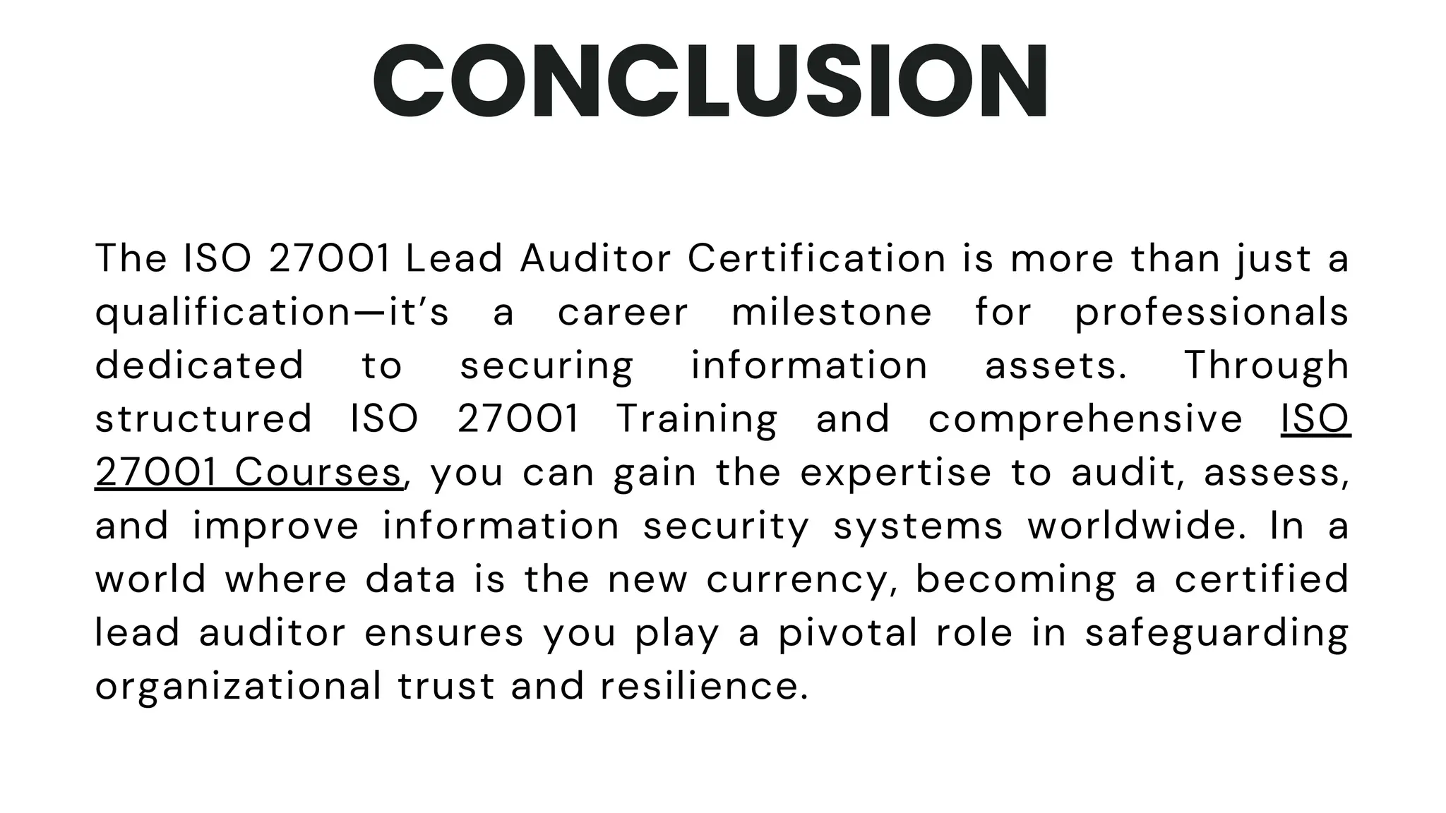 CONCLUSION
The ISO 27001 Lead Auditor Certification is more than just a
qualification—it’s a career milestone for professionals
dedicated to securing information assets. Through
structured ISO 27001 Training and comprehensive ISO
27001 Courses, you can gain the expertise to audit, assess,
and improve information security systems worldwide. In a
world where data is the new currency, becoming a certified
lead auditor ensures you play a pivotal role in safeguarding
organizational trust and resilience.
 