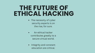 THE FUTURE OF
ETHICAL HACKING
The necessity of cyber
security experts is on
the rise, for sure.
An ethical hacker
contributes greatly to a
secure virtual world.
Integrity and constant
education are critical.
 