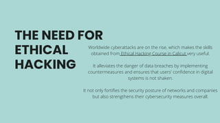 THE NEED FOR
ETHICAL
HACKING
Worldwide cyberattacks are on the rise, which makes the skills
obtained from Ethical Hacking Course in Calicut very useful.
It alleviates the danger of data breaches by implementing
countermeasures and ensures that users' confidence in digital
systems is not shaken.
It not only fortifies the security posture of networks and companies
but also strengthens their cybersecurity measures overall.
 
