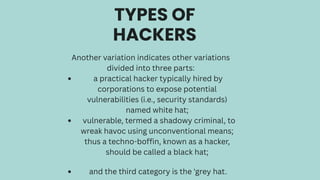 TYPES OF
HACKERS
Another variation indicates other variations
divided into three parts:
a practical hacker typically hired by
corporations to expose potential
vulnerabilities (i.e., security standards)
named white hat;
vulnerable, termed a shadowy criminal, to
wreak havoc using unconventional means;
thus a techno-boffin, known as a hacker,
should be called a black hat;
and the third category is the 'grey hat.
 