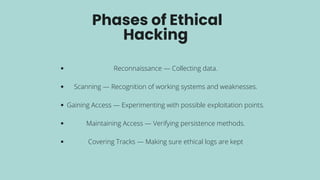 Phases of Ethical
Hacking
Reconnaissance — Collecting data.
Scanning — Recognition of working systems and weaknesses.
Gaining Access — Experimenting with possible exploitation points.
Maintaining Access — Verifying persistence methods.
Covering Tracks — Making sure ethical logs are kept
 