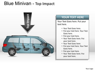 Blue Minivan - Top Impact



           Top Impact
                                YOUR TEXT HERE
                            Your Text Goes here. Put your
                            text here.
                                • Your Text Goes here.
                                • Put your text here. Your Text
                                  Goes here.
                                • Put your text here.
                                • Your Text Goes here. Put
                                  your text here.
                                • Your Text Goes here.
                                • Put your text here. Your Text
                                  Goes here.
                                • Put your text here.
                                • Your Text Goes here. Put
                                  your text here.




                                                            Your Logo
 