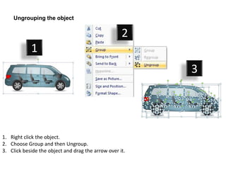 Ungrouping the object

                                                    2
            1
                                                         3




1. Right click the object.
2. Choose Group and then Ungroup.
3. Click beside the object and drag the arrow over it.
 