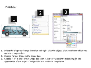 Edit Color

                                         2                           3
            1




1. Select the shape to change the color and Right click the object( click any object which you
   want to change color)
2. Choose Format Shape in the dialog box.
3. Choose “Fill” in the Format Shape box then “Solid” or “Gradient” depending on the
   appearance of the object. Change colour as shown in the picture.
 