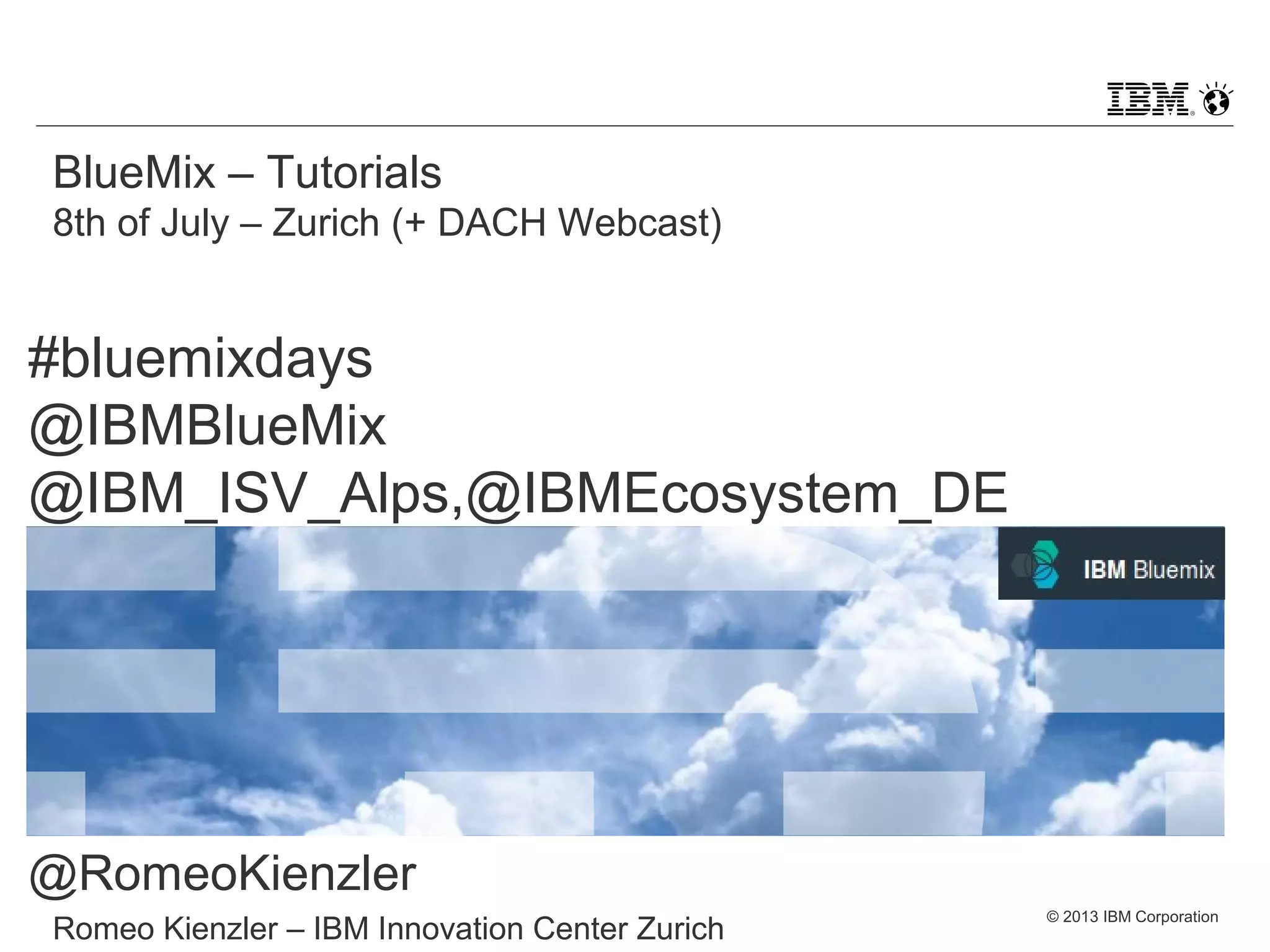 © 2013 IBM Corporation
BlueMix – Tutorials
8th of July – Zurich (+ DACH Webcast)
Romeo Kienzler – IBM Innovation Center Zurich
#bluemixdays
@IBMBlueMix
@IBM_ISV_Alps,@IBMEcosystem_DE
@RomeoKienzler