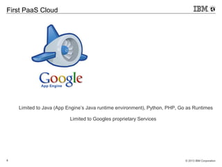 © 2013 IBM Corporation4
First PaaS Cloud
Limited to Java (App Engine’s Java runtime environment), Python, PHP, Go as Runtimes
Limited to Googles proprietary Services