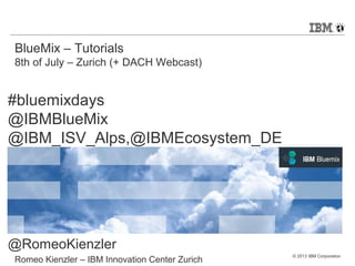 © 2013 IBM Corporation
BlueMix – Tutorials
8th of July – Zurich (+ DACH Webcast)
Romeo Kienzler – IBM Innovation Center Zurich
#bluemixdays
@IBMBlueMix
@IBM_ISV_Alps,@IBMEcosystem_DE
@RomeoKienzler
 