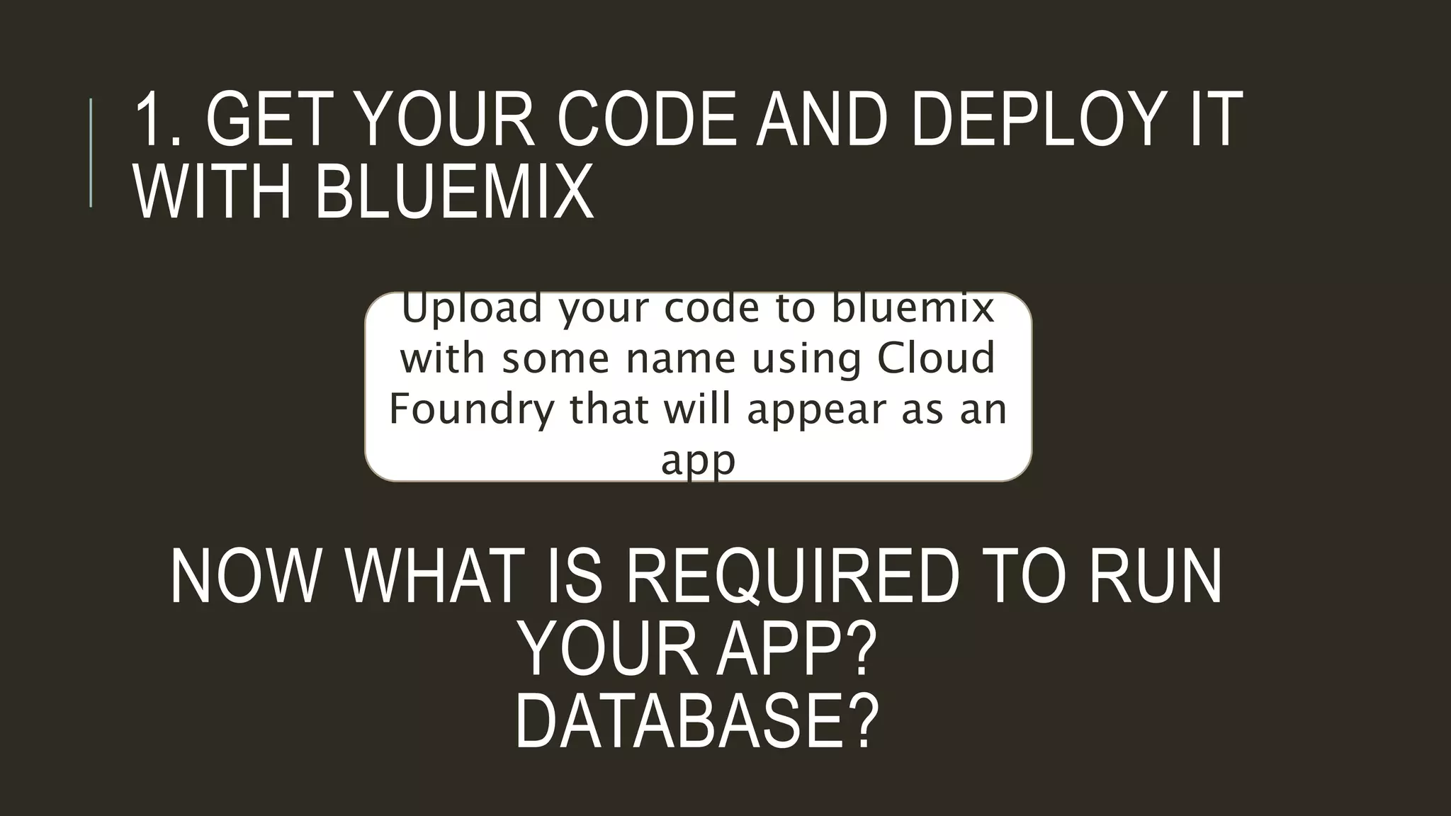 1. GET YOUR CODE AND DEPLOY IT
WITH BLUEMIX
Upload your code to bluemix
with some name using Cloud
Foundry that will appear as an
app
NOW WHAT IS REQUIRED TO RUN
YOUR APP?
DATABASE?
 