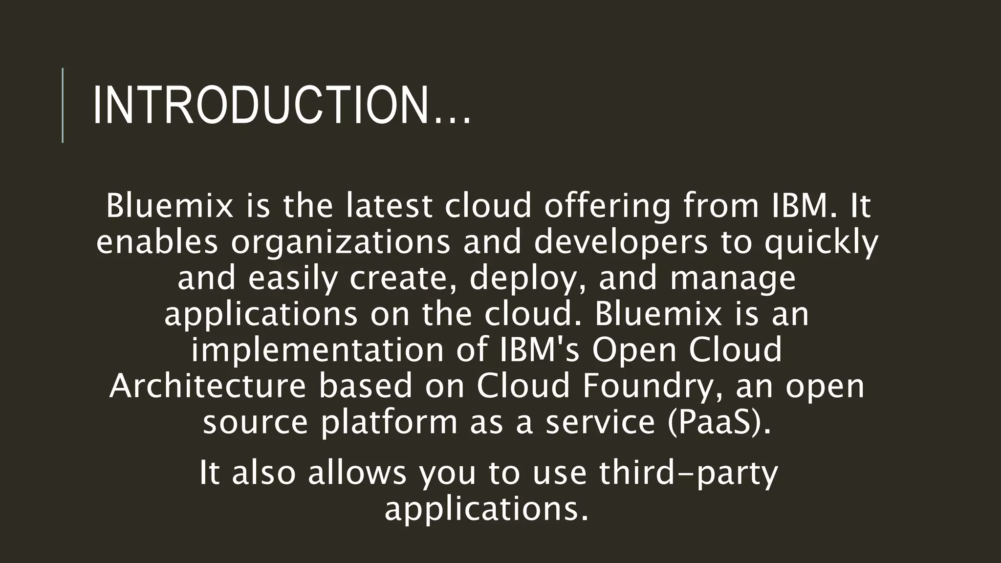 INTRODUCTION…
Bluemix is the latest cloud offering from IBM. It
enables organizations and developers to quickly
and easily create, deploy, and manage
applications on the cloud. Bluemix is an
implementation of IBM's Open Cloud
Architecture based on Cloud Foundry, an open
source platform as a service (PaaS).
It also allows you to use third-party
applications.
 
