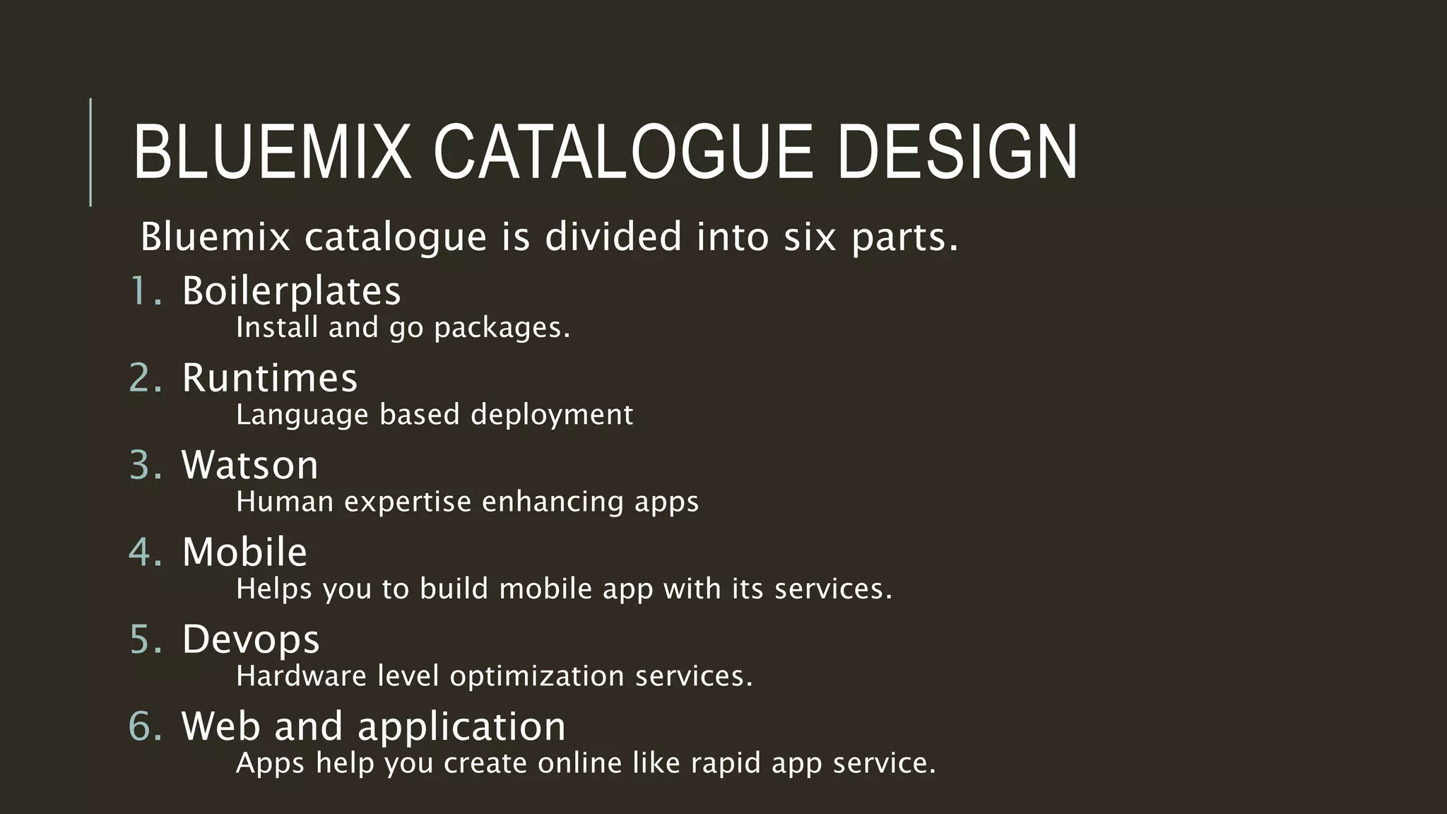 BLUEMIX CATALOGUE DESIGN
Bluemix catalogue is divided into six parts.
1. Boilerplates
Install and go packages.
2. Runtimes
Language based deployment
3. Watson
Human expertise enhancing apps
4. Mobile
Helps you to build mobile app with its services.
5. Devops
Hardware level optimization services.
6. Web and application
Apps help you create online like rapid app service.
 