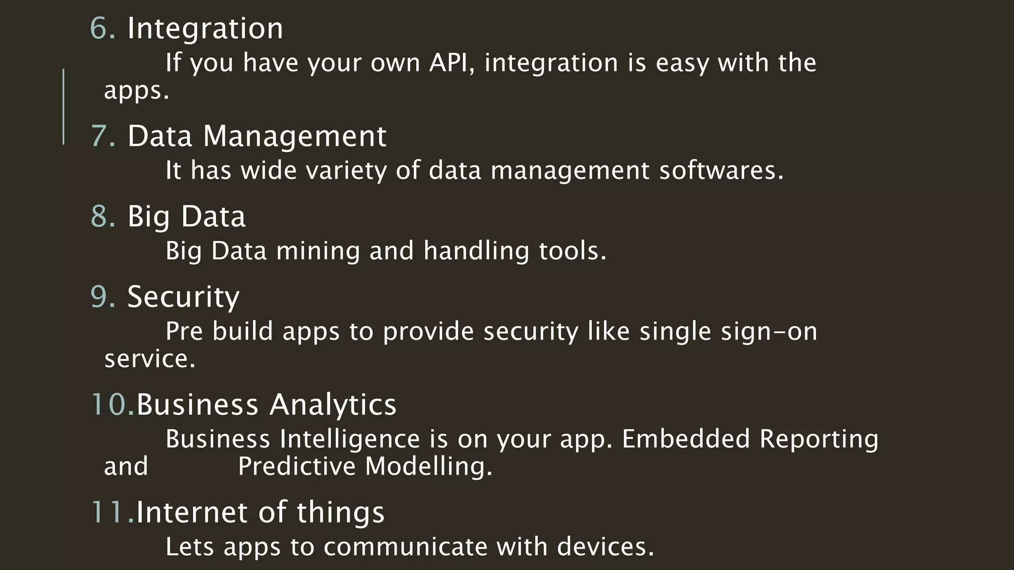 6. Integration
If you have your own API, integration is easy with the
apps.
7. Data Management
It has wide variety of data management softwares.
8. Big Data
Big Data mining and handling tools.
9. Security
Pre build apps to provide security like single sign-on
service.
10.Business Analytics
Business Intelligence is on your app. Embedded Reporting
and Predictive Modelling.
11.Internet of things
Lets apps to communicate with devices.
 