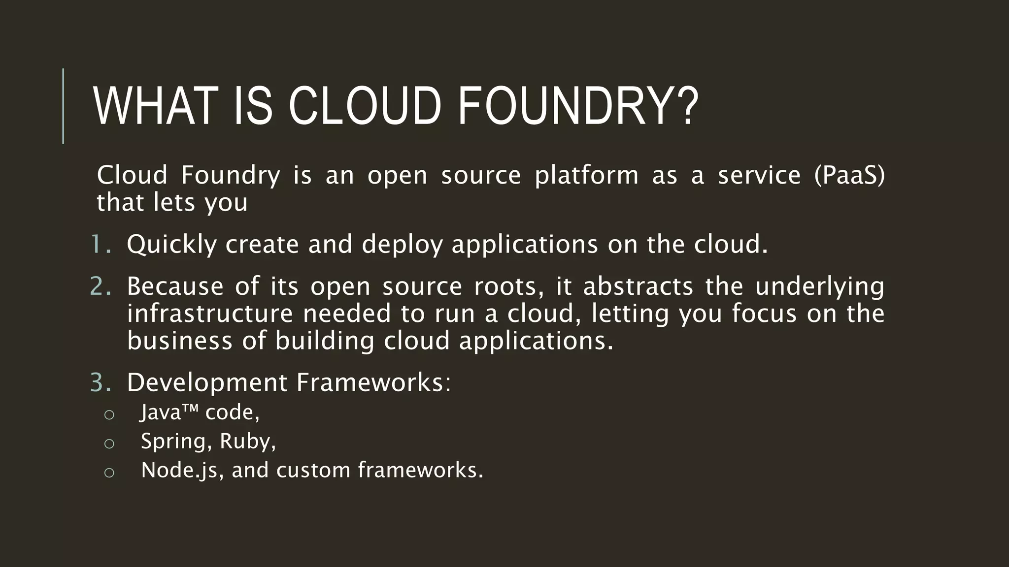 WHAT IS CLOUD FOUNDRY?
Cloud Foundry is an open source platform as a service (PaaS)
that lets you
1. Quickly create and deploy applications on the cloud.
2. Because of its open source roots, it abstracts the underlying
infrastructure needed to run a cloud, letting you focus on the
business of building cloud applications.
3. Development Frameworks:
o Java™ code,
o Spring, Ruby,
o Node.js, and custom frameworks.
 