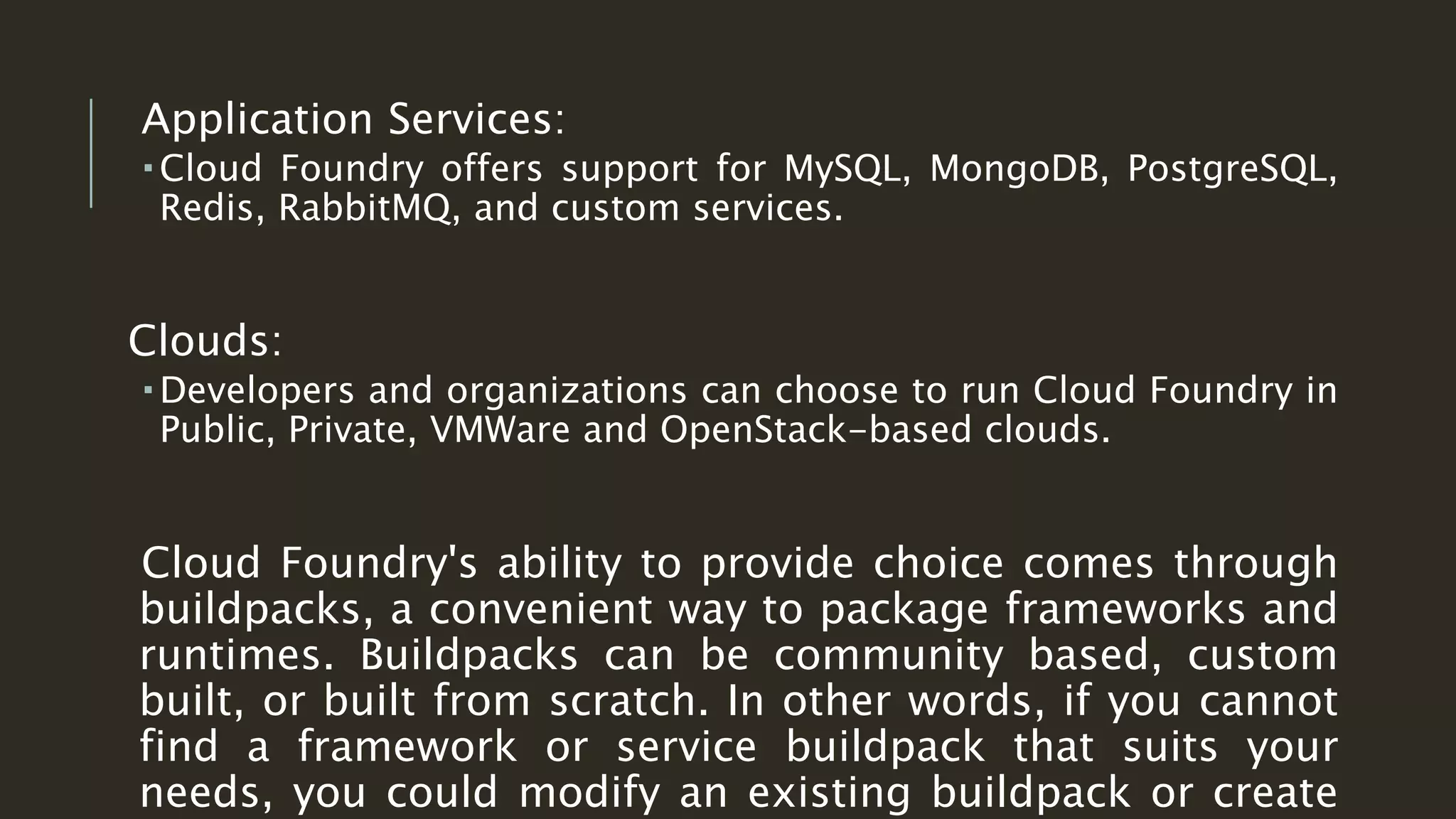 Application Services:
 Cloud Foundry offers support for MySQL, MongoDB, PostgreSQL,
Redis, RabbitMQ, and custom services.
Clouds:
 Developers and organizations can choose to run Cloud Foundry in
Public, Private, VMWare and OpenStack-based clouds.
Cloud Foundry's ability to provide choice comes through
buildpacks, a convenient way to package frameworks and
runtimes. Buildpacks can be community based, custom
built, or built from scratch. In other words, if you cannot
find a framework or service buildpack that suits your
needs, you could modify an existing buildpack or create
 
