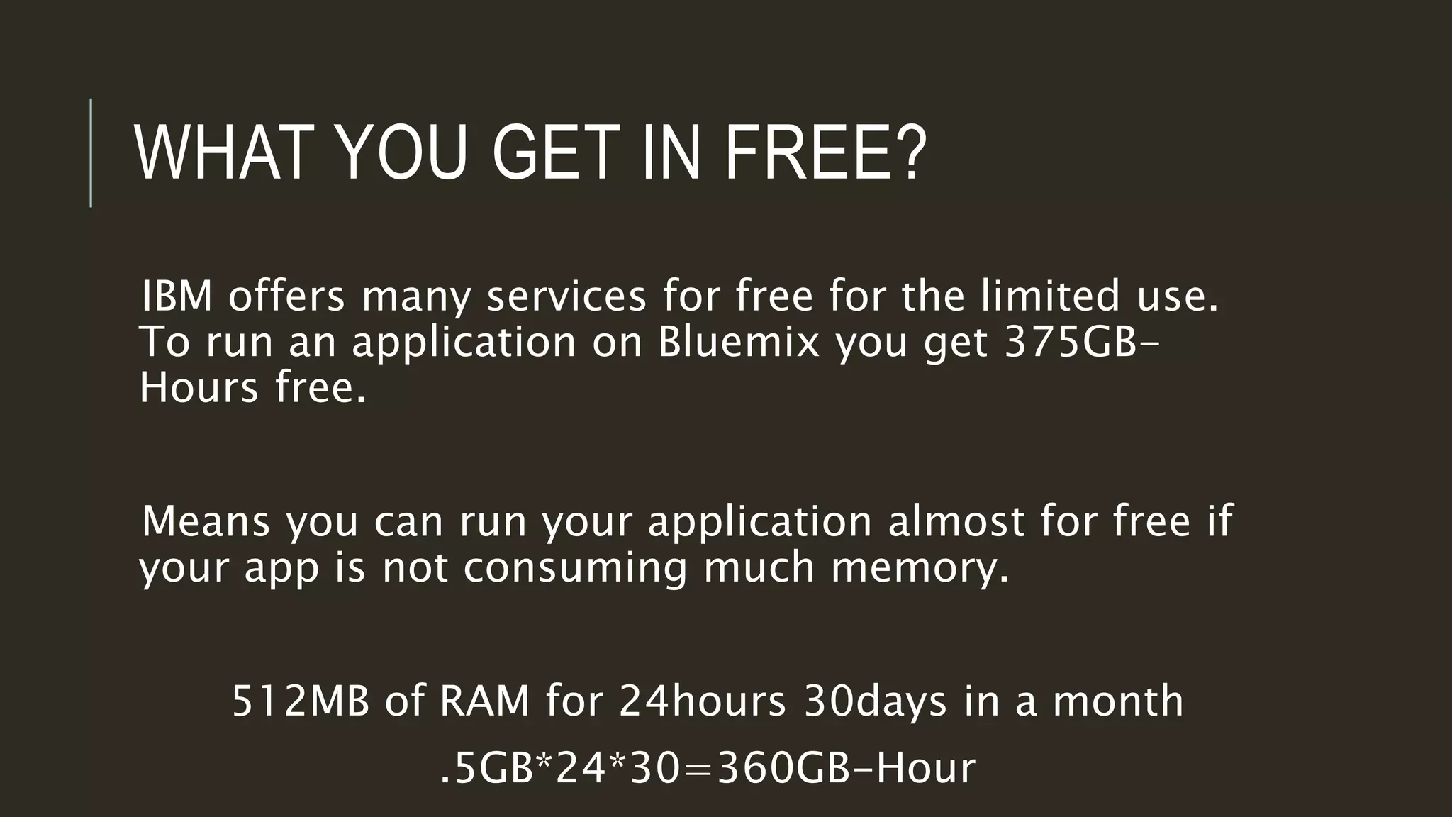 WHAT YOU GET IN FREE?
IBM offers many services for free for the limited use.
To run an application on Bluemix you get 375GB-
Hours free.
Means you can run your application almost for free if
your app is not consuming much memory.
512MB of RAM for 24hours 30days in a month
.5GB*24*30=360GB-Hour
 