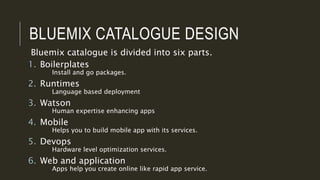 BLUEMIX CATALOGUE DESIGN
Bluemix catalogue is divided into six parts.
1. Boilerplates
Install and go packages.
2. Runtimes
Language based deployment
3. Watson
Human expertise enhancing apps
4. Mobile
Helps you to build mobile app with its services.
5. Devops
Hardware level optimization services.
6. Web and application
Apps help you create online like rapid app service.
 