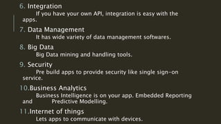 6. Integration
If you have your own API, integration is easy with the
apps.
7. Data Management
It has wide variety of data management softwares.
8. Big Data
Big Data mining and handling tools.
9. Security
Pre build apps to provide security like single sign-on
service.
10.Business Analytics
Business Intelligence is on your app. Embedded Reporting
and Predictive Modelling.
11.Internet of things
Lets apps to communicate with devices.
 