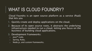 WHAT IS CLOUD FOUNDRY?
Cloud Foundry is an open source platform as a service (PaaS)
that lets you
1. Quickly create and deploy applications on the cloud.
2. Because of its open source roots, it abstracts the underlying
infrastructure needed to run a cloud, letting you focus on the
business of building cloud applications.
3. Development Frameworks:
o Java™ code,
o Spring, Ruby,
o Node.js, and custom frameworks.
 