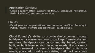 Application Services:
 Cloud Foundry offers support for MySQL, MongoDB, PostgreSQL,
Redis, RabbitMQ, and custom services.
Clouds:
 Developers and organizations can choose to run Cloud Foundry in
Public, Private, VMWare and OpenStack-based clouds.
Cloud Foundry's ability to provide choice comes through
buildpacks, a convenient way to package frameworks and
runtimes. Buildpacks can be community based, custom
built, or built from scratch. In other words, if you cannot
find a framework or service buildpack that suits your
needs, you could modify an existing buildpack or create
 