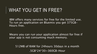 WHAT YOU GET IN FREE?
IBM offers many services for free for the limited use.
To run an application on Bluemix you get 375GB-
Hours free.
Means you can run your application almost for free if
your app is not consuming much memory.
512MB of RAM for 24hours 30days in a month
.5GB*24*30=360GB-Hour
 