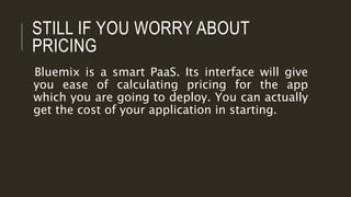 STILL IF YOU WORRY ABOUT
PRICING
Bluemix is a smart PaaS. Its interface will give
you ease of calculating pricing for the app
which you are going to deploy. You can actually
get the cost of your application in starting.
 