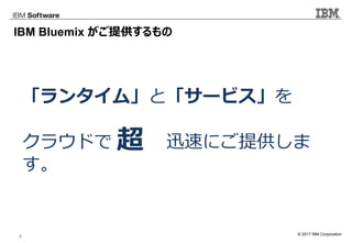 © 2017 IBM Corporation2
IBM Bluemix がご提供するもの
「ランタイム」と「サービス」を
クラウドで 迅速にご提供しま
す。
超
 