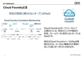 © 2017 IBM Corporation3
Cloud Foundryとは
特定の環境に縛られないオープンなPaaS
Cloud Foundryはオープンソースとして
公開されている、特定のインフラや独自の
言語、フレームワークに依存しないオープンな
PaaSです。
他社のCloud FoundryベースのPaaS環
境はもちろん、ローカルに構築された環境に
対しても高いポータビリティがあります。
 