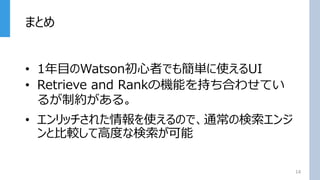 まとめ
14
• 1年目のWatson初心者でも簡単に使えるUI
• Retrieve and Rankの機能を持ち合わせてい
るが制約がある。
• エンリッチされた情報を使えるので、通常の検索エンジ
ンと⽐較して⾼度な検索が可能
 