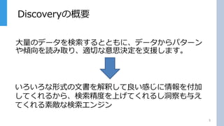 Discoveryの概要
3
大量のデータを検索するとともに、データからパターン
や傾向を読み取り、適切な意思決定を支援します。
いろいろな形式の文書を解釈して良い感じに情報を付加
してくれるから、検索精度を上げてくれるし洞察も与え
てくれる素敵な検索エンジン
 