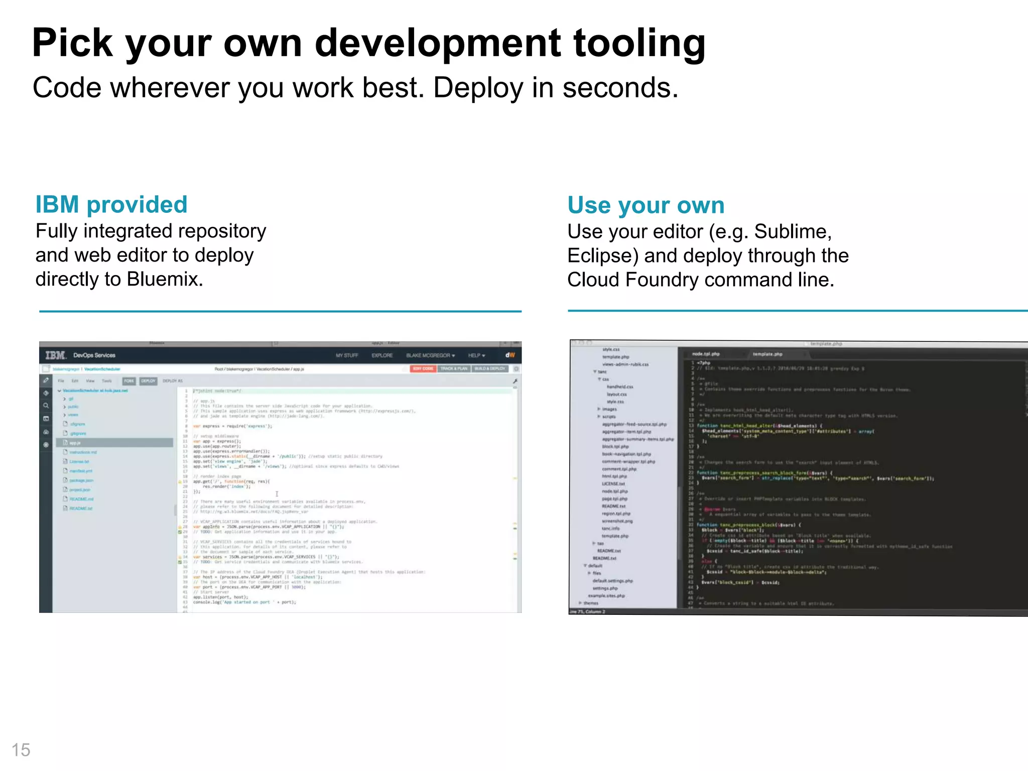 Pick your own development tooling
15
IBM provided
Fully integrated repository
and web editor to deploy
directly to Bluemix.
Use your own
Use your editor (e.g. Sublime,
Eclipse) and deploy through the
Cloud Foundry command line.
Code wherever you work best. Deploy in seconds.
 