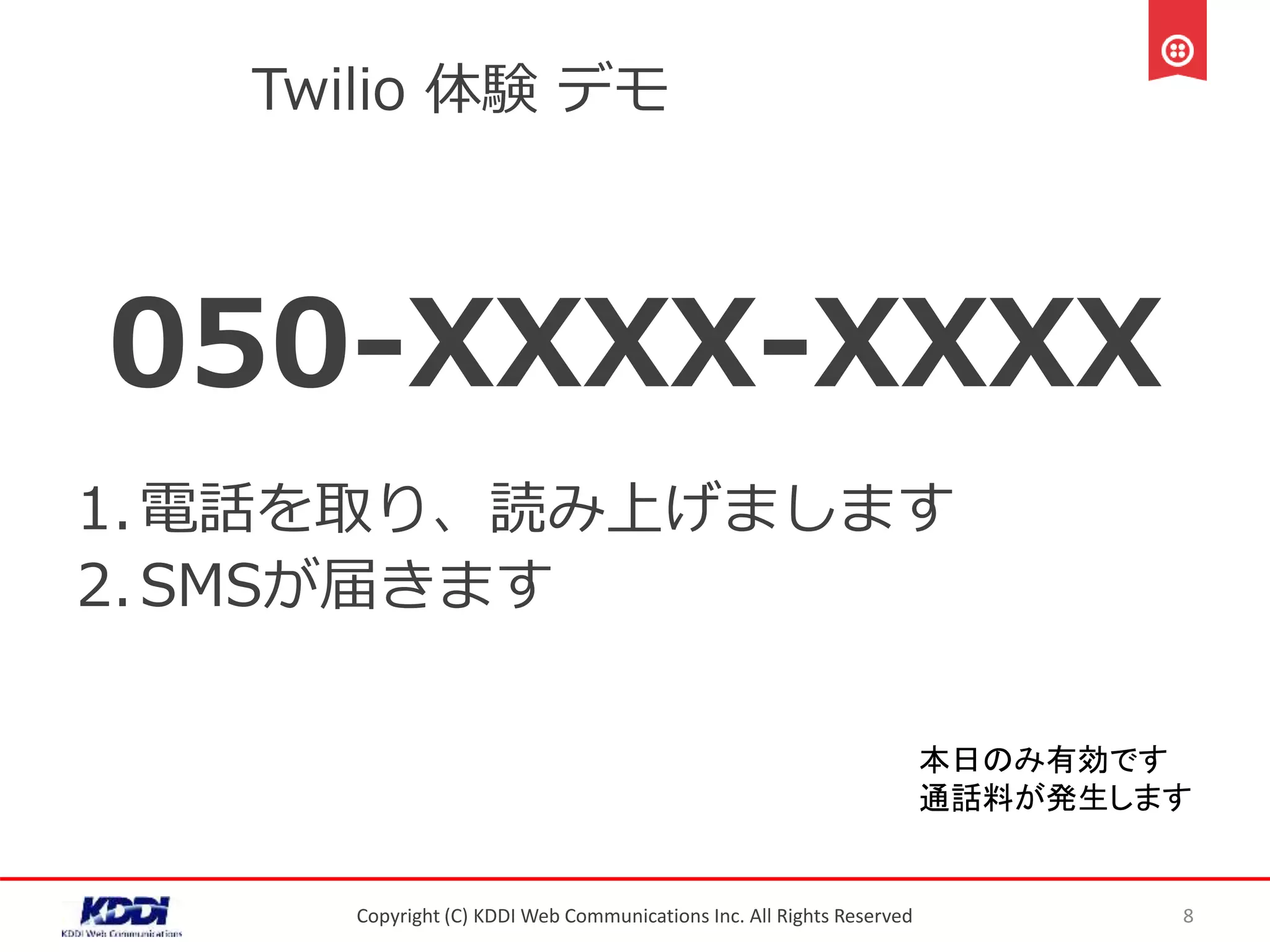 Twilio 体験 デモ
050-XXXX-XXXX
1.電話を取り、読み上げまします
2.SMSが届きます
Copyright (C) KDDI Web Communications Inc. All Rights Reserved 8
本日のみ有効です
通話料が発生します
 