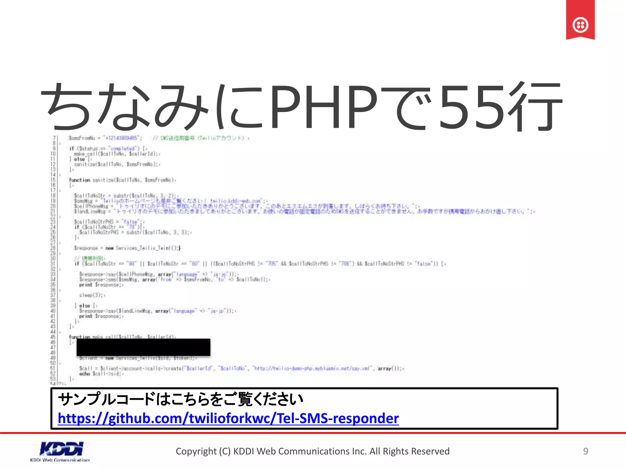 ちなみにPHPで55行
Copyright (C) KDDI Web Communications Inc. All Rights Reserved 9
サンプルコードはこちらをご覧ください
https://github.com/twilioforkwc/Tel-SMS-responder
 
