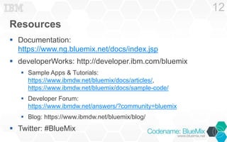 Resources
 Documentation:
https://www.ng.bluemix.net/docs/index.jsp
 developerWorks: http://developer.ibm.com/bluemix
 Sample Apps & Tutorials:
https://www.ibmdw.net/bluemix/docs/articles/,
https://www.ibmdw.net/bluemix/docs/sample-code/
 Developer Forum:
https://www.ibmdw.net/answers/?community=bluemix
 Blog: https://www.ibmdw.net/bluemix/blog/
 Twitter: #BlueMix
12
 