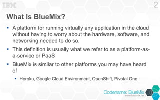 What Is BlueMix?
 A platform for running virtually any application in the cloud
without having to worry about the hardware, software, and
networking needed to do so.
 This definition is usually what we refer to as a platform-as-
a-service or PaaS
 BlueMix is similar to other platforms you may have heard
of
 Heroku, Google Cloud Environment, OpenShift, Pivotal One
2
 