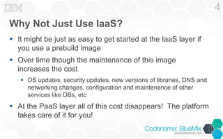 Why Not Just Use IaaS?
 It might be just as easy to get started at the IaaS layer if
you use a prebuild image
 Over time though the maintenance of this image
increases the cost
 OS updates, security updates, new versions of libraries, DNS and
networking changes, configuration and maintenance of other
services like DBs, etc
 At the PaaS layer all of this cost disappears! The platform
takes care of it for you!
4
 
