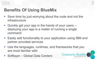 Benefits Of Using BlueMix
 Save time by just worrying about the code and not the
infrastructure
 Quickly get your app in the hands of your users –
deploying your app is a matter of running a single
command
 Easily add functionality to your application using IBM and
partner provided services
 Use the languages, runtimes, and frameworks that you
are most familiar with
 Softlayer – Global Data Centers
5
 