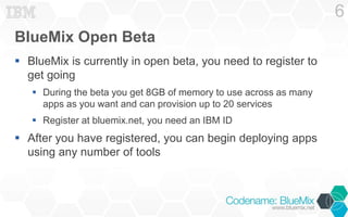 BlueMix Open Beta
 BlueMix is currently in open beta, you need to register to
get going
 During the beta you get 8GB of memory to use across as many
apps as you want and can provision up to 20 services
 Register at bluemix.net, you need an IBM ID
 After you have registered, you can begin deploying apps
using any number of tools
6
 