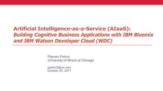 Artificial Intelligence-as-a-Service (AIaaS):
Building Cognitive Business Applications with IBM Bluemix
and IBM Watson Developer Cloud (WDC)
Plamen Petrov
University of Illinois at Chicago
ppetro2@uic.edu
October 25, 2017
 