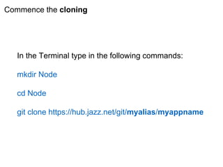 Commence the cloning
In the Terminal type in the following commands:
mkdir Node
cd Node
git clone https://hub.jazz.net/git/myalias/myappname