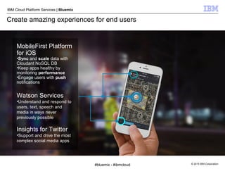 © 2015 IBM Corporation
IBM Cloud Platform Services | Bluemix
Create amazing experiences for end users
MobileFirst Platform
for iOS
•Sync and scale data with
Cloudant NoSQL DB
•Keep apps healthy by
monitoring performance
•Engage users with push
notifications
Watson Services
•Understand and respond to
users, text, speech and
media in ways never
previously possible
Insights for Twitter
•Support and drive the most
complex social media apps
#bluemix - #ibmcloud
 