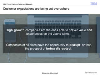 © 2015 IBM Corporation
IBM Cloud Platform Services | Bluemix
Customer expectations are being set everywhere
High growth companies are the ones able to deliver value and
experiences on the user’s terms.
Companies of all sizes have the opportunity to disrupt, or face
the prospect of being disrupted.
#bluemix - #ibmcloud
 
