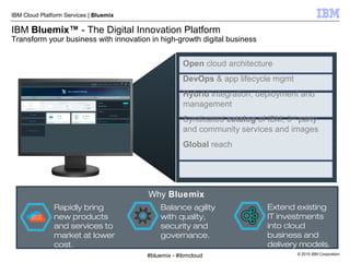 © 2015 IBM Corporation
IBM Cloud Platform Services | Bluemix
IBM Bluemix™ - The Digital Innovation Platform
Transform your business with innovation in high-growth digital business
Rapidly bring
new products
and services to
market at lower
cost.
Balance agility
with quality,
security and
governance.
Extend existing
IT investments
into cloud
business and
delivery models.
Why Bluemix
Open cloud architecture
DevOps & app lifecycle mgmt
Hybrid integration, deployment and
management
Syndicated catalog of IBM, 3rd
party
and community services and images
Global reach
#bluemix - #ibmcloud
 