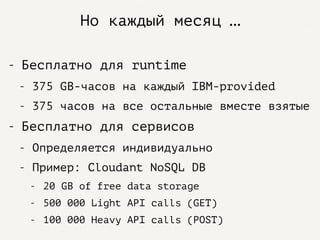 Но каждый месяц …
- Бесплатно для runtime
- 375 GB-часов на каждый IBM-provided
- 375 часов на все остальные вместе взятые
- Бесплатно для сервисов
- Определяется индивидуально
- Пример: Cloudant NoSQL DB
- 20 GB of free data storage
- 500 000 Light API calls (GET)
- 100 000 Heavy API calls (POST)
 