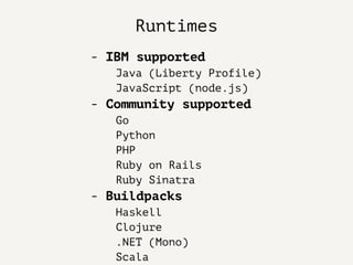 Runtimes
- IBM supported
Java (Liberty Profile)
JavaScript (node.js)
- Community supported
Go
Python
PHP
Ruby on Rails
Ruby Sinatra
- Buildpacks
Haskell
Clojure
.NET (Mono)
Scala
 