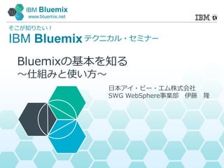 IBM Bluemix
www.bluemix.net
IBM Bluemix
そこが知りたい！
テクニカル・セミナー
日本アイ・ビー・エム株式会社
SWG WebSphere事業部 伊藤 隆
Bluemixの基本を知る
～仕組みと使い方～
 