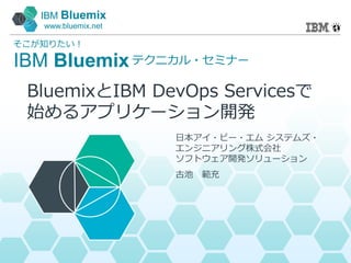 IBM Bluemix
www.bluemix.net
IBM Bluemix
そこが知りたい！
テクニカル・セミナー
日本アイ・ビー・エム システムズ・
エンジニアリング株式会社
ソフトウェア開発ソリューション
古池 範充
BluemixとIBM DevOps Servicesで
始めるアプリケーション開発
 