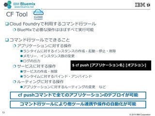 © 2014 IBM Corporation
13
IBM Bluemix
www.bluemix.net
 Cloud Foundryで利⽤するコマンド行ツール
 BlueMixで必要な操作はほぼすべて実行可能
コマンド行ツールでできること
 アプリケーションに対する操作
ランタイムに対するインスタンスの作成・起動・停止・削除
メモリー、インスタンス数の変更
ログの出力
 サービスに対する操作
サービスの作成・削除
ランタイムに対するバインド・アンバインド
 ルーティングに対する操作
アプリケーションに対するルーティングの変更 など
CF Tool
$ cf push [アプリケーション名] [オプション]
cf pushコマンドで全てのアプリケーションのデプロイが可能
コマンド行ツールにより他ツール連携や操作の自動化が可能
 